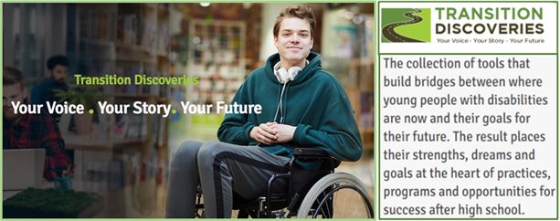 Transition Discoveries  Your Voice Your Story Your Future --The collection of tools that build bridges between where young people with disabilities are now and their goals for their future . The result places their strengths, dreams and goals at the heart of practices, programs and opportunities for success after high school.